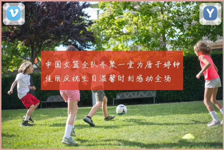中国女篮全队齐聚一堂为唐子婷钟佳丽庆祝生日温馨时刻感动全场