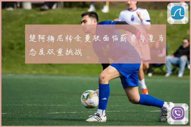 楚阿梅尼转会曼联面临薪资与皇马态度双重挑战