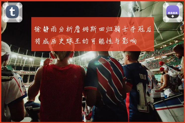徐静雨分析詹姆斯回归骑士夺冠后将成历史球王的可能性与影响