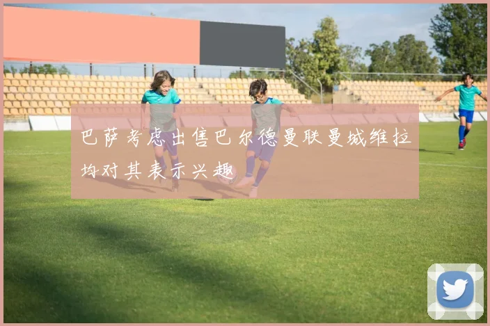 巴萨考虑出售巴尔德曼联曼城维拉均对其表示兴趣