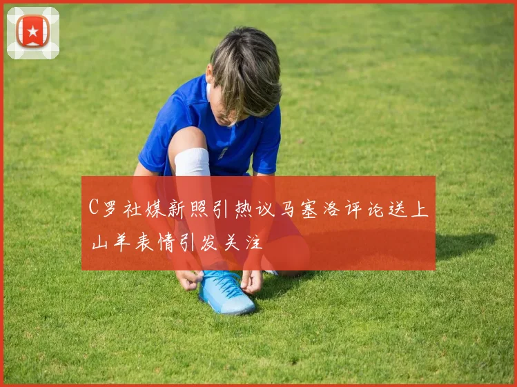 C罗社媒新照引热议马塞洛评论送上山羊表情引发关注