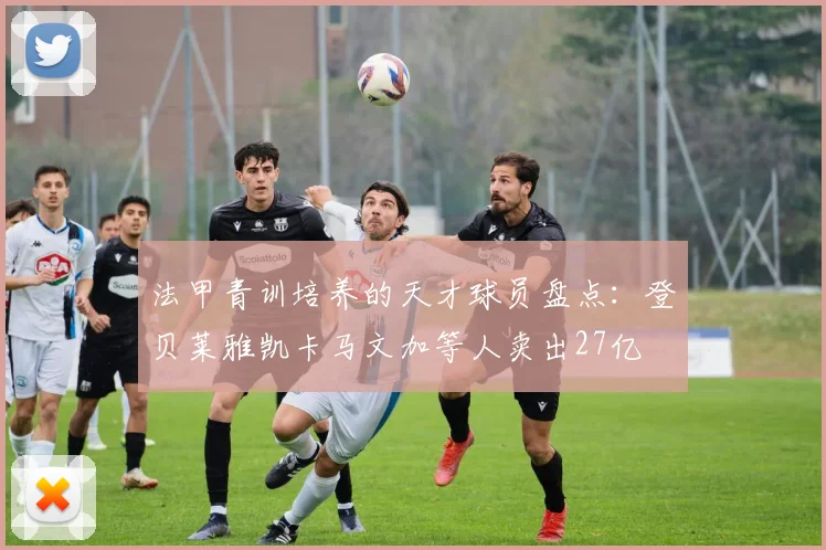 法甲青训培养的天才球员盘点：登贝莱雅凯卡马文加等人卖出27亿