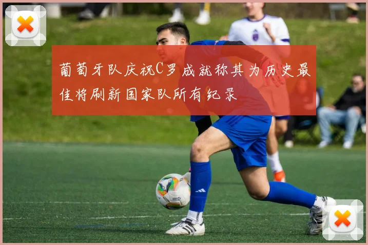 葡萄牙队庆祝C罗成就称其为历史最佳将刷新国家队所有纪录