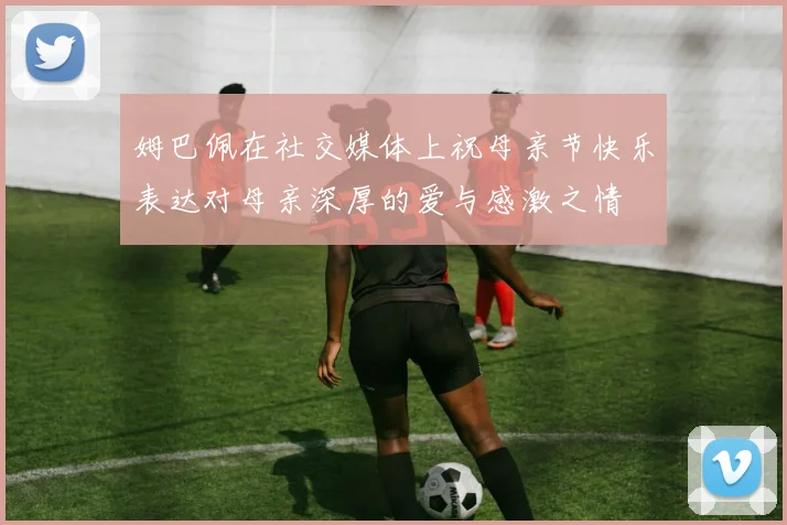 姆巴佩在社交媒体上祝母亲节快乐表达对母亲深厚的爱与感激之情